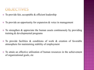    To provide fair, acceptable & efficient leadership

   To provide an opportunity for expansion & voice in management

   To strengthen & appreciate the human assets continuously by providing
    training & developmental programs

   To provide facilities & conditions of work & creation of favorable
    atmosphere for maintaining stability of employment

   To attain an effective utilization of human resources in the achievement
    of organizational goals, etc
 