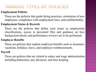 Employment Policies
  These are the policies that guide hiring practices, orientation of new
  employees, compliance with employment laws, and confidentiality.
Employment Status & Records
  These are the policies that define such issues as employment
  classifications, access to personnel files and guidance on how
  background checks and performance reviews are to be performed.
Employee Benefits
  These are policies that explain employee benefits such as insurance,
  vacations, holidays, leave, and employee reimbursements.
Payroll
  These are policies that are related to salary and wage administration
  including deductions, pay advances, and time keeping.
 