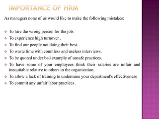 As managers none of us would like to make the following mistakes:

   To hire the wrong person for the job.
   To experience high turnover .
   To find our people not doing their best.
   To waste time with countless and useless interviews.
   To be quoted under bad example of unsafe practices.
   To have some of your employees think their salaries are unfair and
    inequitable relative to others in the organization.
   To allow a lack of training to undermine your department's effectiveness
   To commit any unfair labor practices .
 