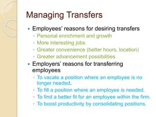 Managing Transfers
 Employees’ reasons for desiring transfers
◦ Personal enrichment and growth
◦ More interesting jobs
◦ Greater convenience (better hours, location)
◦ Greater advancement possibilities
 Employers’ reasons for transferring
employees
◦ To vacate a position where an employee is no
longer needed.
◦ To fill a position where an employee is needed.
◦ To find a better fit for an employee within the firm.
◦ To boost productivity by consolidating positions.
 