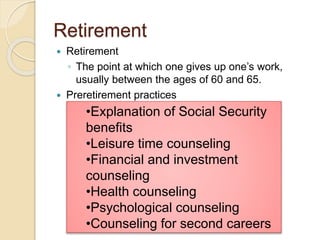 Retirement
 Retirement
◦ The point at which one gives up one’s work,
usually between the ages of 60 and 65.
 Preretirement practices
•Explanation of Social Security
benefits
•Leisure time counseling
•Financial and investment
counseling
•Health counseling
•Psychological counseling
•Counseling for second careers
 