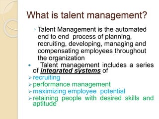 What is talent management?
◦ Talent Management is the automated
end to end process of planning,
recruiting, developing, managing and
compensating employees throughout
the organization
 Talent management includes a series
of integrated systems of
recruiting
performance management
maximizing employee potential
retaining people with desired skills and
aptitude
 