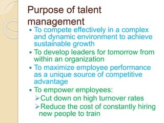 Purpose of talent
management
 To compete effectively in a complex
and dynamic environment to achieve
sustainable growth
 To develop leaders for tomorrow from
within an organization
 To maximize employee performance
as a unique source of competitive
advantage
 To empower employees:
Cut down on high turnover rates
Reduce the cost of constantly hiring
new people to train
 
