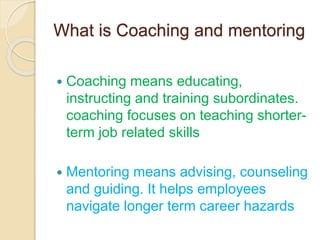 What is Coaching and mentoring
 Coaching means educating,
instructing and training subordinates.
coaching focuses on teaching shorter-
term job related skills
 Mentoring means advising, counseling
and guiding. It helps employees
navigate longer term career hazards
 
