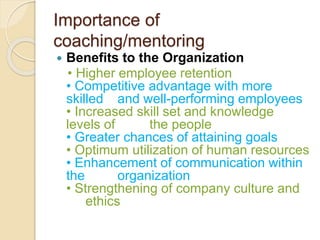 Importance of
coaching/mentoring
 Benefits to the Organization
• Higher employee retention
• Competitive advantage with more
skilled and well-performing employees
• Increased skill set and knowledge
levels of the people
• Greater chances of attaining goals
• Optimum utilization of human resources
• Enhancement of communication within
the organization
• Strengthening of company culture and
ethics
 
