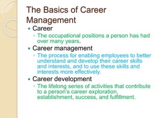 The Basics of Career
Management
 Career
◦ The occupational positions a person has had
over many years.
 Career management
◦ The process for enabling employees to better
understand and develop their career skills
and interests, and to use these skills and
interests more effectively.
 Career development
◦ The lifelong series of activities that contribute
to a person’s career exploration,
establishment, success, and fulfillment.
 