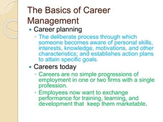 The Basics of Career
Management
 Career planning
◦ The deliberate process through which
someone becomes aware of personal skills,
interests, knowledge, motivations, and other
characteristics; and establishes action plans
to attain specific goals.
 Careers today
◦ Careers are no simple progressions of
employment in one or two firms with a single
profession.
◦ Employees now want to exchange
performance for training, learning, and
development that keep them marketable.
 