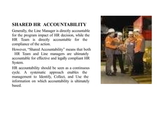 SHARED HR ACCOUNTABILITY
Generally, the Line Manager is directly accountable
for the program impact of HR decision, while the
HR Team is directly accountable for the
compliance of the action.
However, “Shared Accountability” means that both
HR Team and Line managers are ultimately
accountable for effective and legally compliant HR
System.
HR accountability should be seen as a continuous
cycle. A systematic approach enables the
management to Identify, Collect, and Use the
information on which accountability is ultimately
based.
 