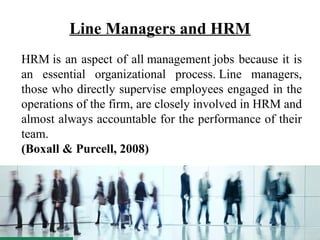 Line Managers and HRM
HRM is an aspect of all management jobs because it is
an essential organizational process. Line managers,
those who directly supervise employees engaged in the
operations of the firm, are closely involved in HRM and
almost always accountable for the performance of their
team.
(Boxall & Purcell, 2008)
 