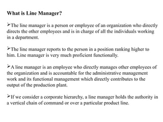 What is Line Manager?
The line manager is a person or employee of an organization who directly
directs the other employees and is in charge of all the individuals working
in a department.
The line manager reports to the person in a position ranking higher to
him. Line manager is very much proficient functionally.
A line manager is an employee who directly manages other employees of
the organization and is accountable for the administrative management
work and its functional management which directly contributes to the
output of the production plant.
If we consider a corporate hierarchy, a line manager holds the authority in
a vertical chain of command or over a particular product line.
 