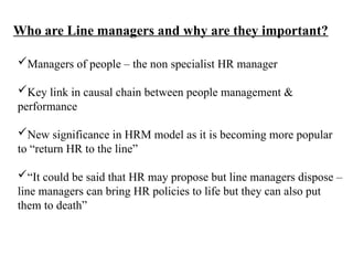 Who are Line managers and why are they important?
Managers of people – the non specialist HR manager
Key link in causal chain between people management &
performance
New significance in HRM model as it is becoming more popular
to “return HR to the line”
“It could be said that HR may propose but line managers dispose –
line managers can bring HR policies to life but they can also put
them to death”
 
