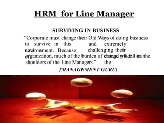 HRM for Line Manager
SURVIVING IN BUSINESS
“Corporate must change their Old Ways of doing business
to survive in this
new
environment. Because
of
and extremely
challenging their
critical place in
the
organization, much of the burden of change will fall on the
shoulders of the Line Managers.”
{MANAGEMENT GURU}
 