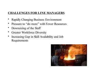 CHALLENGES FOR LINE MANAGERS
• Rapidly Changing Business Environment
• Pressure to “do more” with Fewer Resources
• Downsizing of the Staff
• Greater Workforce Diversity
• Increasing Gap in Skill Availability and Job
Requirements
 