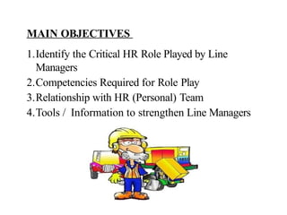 MAIN OBJECTIVES
1.Identify the Critical HR Role Played by Line
Managers
2.Competencies Required for Role Play
3.Relationship with HR (Personal) Team
4.Tools / Information to strengthen Line Managers
 