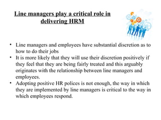 Line managers play a critical role in
delivering HRM
• Line managers and employees have substantial discretion as to
how to do their jobs
• It is more likely that they will use their discretion positively if
they feel that they are being fairly treated and this arguably
originates with the relationship between line managers and
employees.
• Adopting positive HR polices is not enough, the way in which
they are implemented by line managers is critical to the way in
which employees respond.
 