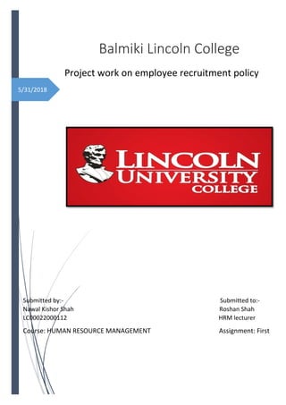 5/31/2018
Balmiki Lincoln College
Project work on employee recruitment policy
Submitted by:- Submitted to:-
Nawal Kishor Shah Roshan Shah
LC00022000112 HRM lecturer
Course: HUMAN RESOURCE MANAGEMENT Assignment: First
Coordinator: Mr. Kishor Basnet
 