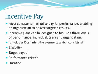 Incentive Pay
 Most consistent method to pay for performance, enabling
an organization to deliver targeted results.
 Incentive plans can be designed to focus on three levels
of performance: individual, team and organization.
 It includes Designing the elements which consists of
 Eligibility
 Target payout
 Performance criteria
 Duration
 