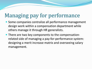 Managing pay for performance
 Some companies centralize all performance management
design work within a compensation department while
others manage it through HR generalists.
 There are two key components to the compensation-
related side of managing a pay-for-performance system:
designing a merit increase matrix and overseeing salary
management.
 