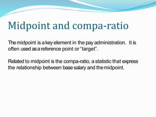 Midpoint and compa-ratio
Themidpoint is akey element in the pay administration. It is
often used asareference point or “target”.
Related to midpoint is the compa-ratio, astatistic that express
the relationship between basesalary and themidpoint.
 