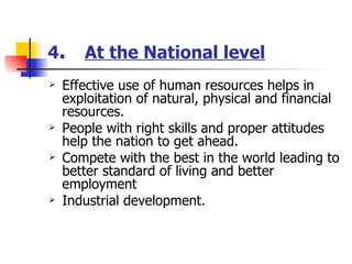 4 .  At the National level Effective use of human resources helps in exploitation of natural, physical and financial resources. People with right skills and proper attitudes help the nation to get ahead. Compete with the best in the world leading to better standard of living and better employment Industrial development. 