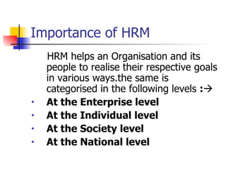 Importance of HRM HRM helps an Organisation and its people to realise their respective goals in various ways.the same is categorised in the following levels  :  At the Enterprise level At the Individual level At the Society level At the National level 