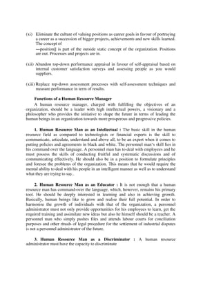 (xi) Eliminate the culture of valuing positions as career goals in favour of portraying
a career as a succession of bigger projects, achievements and new skills learned.
The concept of
―position‖ is part of the outside static concept of the organization. Positions
are out. Processes and projects are in.
(xii) Abandon top-down performance appraisal in favour of self-appraisal based on
internal customer satisfaction surveys and assessing people as you would
suppliers.
(xiii) Replace top-down assessment processes with self-assessment techniques and
measure performance in term of results.
Functions of a Human Resource Manager
A human resource manager, charged with fulfilling the objectives of an
organization, should be a leader with high intellectual powers, a visionary and a
philosopher who provides the initiative to shape the future in terms of leading the
human beings in an organization towards more prosperous and progressive policies.
1. Human Resource Man as an Intellectual : The basic skill in the human
resource field as compared to technologists or financial experts is the skill to
communicate, articulate, understand and above all, to be an expert when it comes to
putting policies and agreements in black and white. The personnel man‘s skill lies in
his command over the language. A personnel man has to deal with employees and he
must possess the skills of conducting fruitful and systematic discussions and of
communicating effectively. He should also be in a position to formulate principles
and foresee the problems of the organization. This means that he would require the
mental ability to deal with his people in an intelligent manner as well as to understand
what they are trying to say..
2. Human Resource Man as an Educator : It is not enough that a human
resource man has command-over the language, which, however, remains his primary
tool. He should be deeply interested in learning and also in achieving growth.
Basically, human beings like to grow and realise their full potential. In order to
harmonise the growth of individuals with that of the organization, a personnel
administrator must not only provide opportunities for his employees to learn, get the
required training and assimilate new ideas but also he himself should be a teacher. A
personnel man who simply pushes files and attends labour courts for conciliation
purposes and other rituals of legal procedure for the settlement of industrial disputes
is not a personnel administrator of the future.
3. Human Resource Man as a Discriminator : A human resource
administrator must have the capacity to discriminate
 