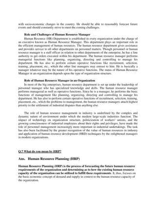 with socio-economic changes in the country. He should be able to reasonably forecast future
events and should constantly strive to meet the coming challenges.
Role and Challenges of Human Resource Manager
Human Resource (HR) Department is established in every organization under the charge of
an executive known as Human Resource Manager. This department plays an important role in
the efficient management of human resources. The human resource department gives assistance
and provides service to all other departments on personnel matters. Though personnel or human
resource manager is a staff officer in relation to other departments of the enterprise, he has a line
authority to get orders executed within his department. The human resource manager performs
managerial functions like planning, organizing, directing and controlling to manage his
department. He has also to perform certain operative functions like recruitment, selection,
training, placement, etc., which the other line managers may entrust to him. He is basically a
manager whatever may be the nature of his operative functions. The status of Human Resource
Manager in an organization depends upon the type of organization structure.
Role of Human Resource Manager in an Organization
In most of the big enterprises, human resource department is set up under the leadership of
personnel manager who has specialized knowledge and skills. The human resource manager
performs managerial as well as operative functions. Since he is a manager, he performs the basic
functions of management like planning, organizing, directing and controlling to manage his
department. He has also to perform certain operative functions of recruitment, selection, training,
placement, etc., which the problems to management, the human resource managers attach highest
priority to the settlement of industrial disputes than anything else.
The role of human resource management in industry is underlined by the complex and
dynamic nature of environment under which the modern large-scale industries function. The
impact of technology on organization structure, politicization of workers‘ unions, and the
growing consciousness of industrial employees about their rights and privileges, have made the
role of personnel management increasingly more important in industrial undertakings. The task
has also been facilitated by the greater recognition of the value of human resources in industry
and application of human resource development (HRD) techniques by the enlightened managers
in modern organizations.
Q.7 What do you mean by HRP?
Ans. Human Resource Planning (HRP)
Human Resource Planning (HRP) is the process of forecasting the future human resource
requirements of the organization and determining as to how the existing human resource
capacity of the organization can be utilized to fulfill these requirements. It, thus, focuses on
the basic economic concept of demand and supply in context to the human resource capacity of
the organization.
 