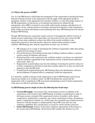 Q.8 What is the process of HRP?
Ans. It is the HRP process which helps the management of the organization in meeting the future
demand of human resource in the organization with the supply of the appropriate people in
appropriate numbers at the appropriate time and place. Further, it is only after proper analysis of
the HR requirements can the process of recruitment and selection be initiated by the
management. Also, HRP is essential in successfully achieving the strategies and objectives of
organization. In fact, with the element of strategies and long term objectives of the organization
being widely associated with human resource planning these days, HR Planning has now became
Strategic HR Planning.
Though, HR Planning may sound quite simple a process of managing the numbers in terms of
human resource requirement of the organization, yet, the actual activity may involve the HR
manager to face many roadblocks owing to the effect of the current workforce in the
organization, pressure to meet the business objectives and prevailing workforce market
condition. HR Planning, thus, help the organization in many ways as follows:
 HR managers are in a stage of anticipating the workforce requirements rather than getting
surprised by the change of events
 Prevent the business from falling into the trap of shifting workforce market, a common
concern among all industries and sectors
 Work proactively as the expansion in the workforce market is not always in conjunction
with the workforce requirement of the organization in terms of professional experience,
talent needs, skills, etc.
 Organizations in growth phase may face the challenge of meeting the need for critical set
of skills, competencies and talent to meet their strategic objectives so they can stand well-
prepared to meet the HR needs
 Considering the organizational goals, HR Planning allows the identification, selection
and development of required talent or competency within the organization.
It is, therefore, suitable on the part of the organization to opt for HR Planning to prevent any
unnecessary hurdles in its workforce needs. An HR Consulting Firm can provide the
organization with a comprehensive HR assessment and planning to meet its future requirements
in the most cost-effective and timely manner.
An HR Planning process simply involves the following four broad steps:
 Current HR Supply: Assessment of the current human resource availability in the
organization is the foremost step in HR Planning. It includes a comprehensive study of
the human resource strength of the organization in terms of numbers, skills, talents,
competencies, qualifications, experience, age, tenures, performance ratings, designations,
grades, compensations, benefits, etc. At this stage, the consultants may conduct extensive
interviews with the managers to understand the critical HR issues they face and
workforce capabilities they consider basic or crucial for various business processes.
 Future HR Demand: Analysis of the future workforce requirements of the business is
the second step in HR Planning. All the known HR variables like attrition, lay-offs,
 