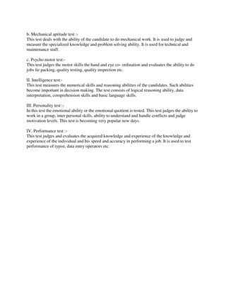 b. Mechanical aptitude test :-
This test deals with the ability of the candidate to do mechanical work. It is used to judge and
measure the specialized knowledge and problem solving ability. It is used for technical and
maintenance staff.
c. Psycho motor test:-
This test judges the motor skills the hand and eye co- ordination and evaluates the ability to do
jobs lie packing, quality testing, quality inspection etc.
II. Intelligence test:-
This test measures the numerical skills and reasoning abilities of the candidates. Such abilities
become important in decision making. The test consists of logical reasoning ability, data
interpretation, comprehension skills and basic language skills.
III. Personality test :-
In this test the emotional ability or the emotional quotient is tested. This test judges the ability to
work in a group, inter personal skills, ability to understand and handle conflicts and judge
motivation levels. This test is becoming very popular now days.
IV. Performance test :-
This test judges and evaluates the acquired knowledge and experience of the knowledge and
experience of the individual and his speed and accuracy in performing a job. It is used to test
performance of typist, data entry operators etc.
 