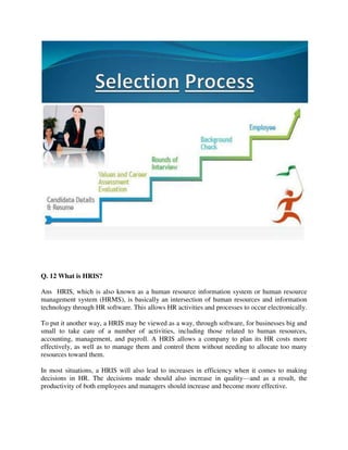 Q. 12 What is HRIS?
Ans HRIS, which is also known as a human resource information system or human resource
management system (HRMS), is basically an intersection of human resources and information
technology through HR software. This allows HR activities and processes to occur electronically.
To put it another way, a HRIS may be viewed as a way, through software, for businesses big and
small to take care of a number of activities, including those related to human resources,
accounting, management, and payroll. A HRIS allows a company to plan its HR costs more
effectively, as well as to manage them and control them without needing to allocate too many
resources toward them.
In most situations, a HRIS will also lead to increases in efficiency when it comes to making
decisions in HR. The decisions made should also increase in quality—and as a result, the
productivity of both employees and managers should increase and become more effective.
 