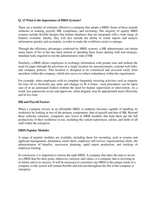 Q. 13 What is the importance of HRIS Systems?
There are a number of solutions offered to a company that adopts a HRIS. Some of these include
solutions in training, payroll, HR, compliance, and recruiting. The majority of quality HRIS
systems include flexible designs that feature databases that are integrated with a wide range of
features available. Ideally, they will also include the ability to create reports and analyze
information quickly and accurately, in order to make the workforce easier to manage.
Through the efficiency advantages conferred by HRIS systems, a HR administrator can obtain
many hours of his or her day back instead of spending these hours dealing with non-strategic,
mundane tasks required to run the administrative-side of HR.
Similarly, a HRIS allows employees to exchange information with greater ease and without the
need for paper through the provision of a single location for announcements, external web links,
and company policies. This location is designed to be centralized and accessed easily from
anywhere within the company, which also serves to reduce redundancy within the organization.
For example, when employees wish to complete frequently recurring activities such as requests
for time off or electronic pay stubs and changes in W-4 forms—such procedures can be taken
care of in an automated fashion without the need for human supervision or intervention. As a
result, less paperwork occurs and approvals, when deigned, may be appropriated more efficiently
and in less time.
HR and Payroll Factors
When a company invests in an affordable HRIS, it suddenly becomes capable of handling its
workforce by looking at two of the primary components: that of payroll and that of HR. Beyond
these software solutions, companies also invest in HRIS modules that help them put the full
productivity of their workforce to use, including the varied experiences, talents, and skills of all
staff within the enterprise.
HRIS Popular Modules
A range of popular modules are available, including those for recruiting, such as resume and
applicant management, attendance, email alerts, employee self-service, organizational charts, the
administration of benefits, succession planning, rapid report production, and tracking of
employee training.
In conclusion, it is important to choose the right HRIS. A company that takes the time to invest
in a HRIS that fits their goals, objectives, mission, and values, is a company that is investing in
its future and in its success. It will be necessary to customize any HRIS to the unique needs of a
company so the system will remain flexible and relevant throughout the life of the company or
enterprise.
 