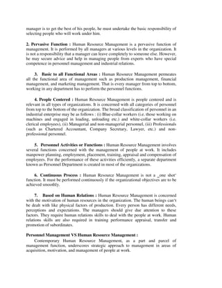 manager is to get the best of his people, he must undertake the basic responsibility of
selecting people who will work under him.
2. Pervasive Function : Human Resource Management is a pervasive function of
management. It is performed by all managers at various levels in the organization. It
is not a responsibility that a manager can leave completely to someone else. However,
he may secure advice and help in managing people from experts who have special
competence in personnel management and industrial relations.
3. Basic to all Functional Areas : Human Resource Management permeates
all the functional area of management such as production management, financial
management, and marketing management. That is every manager from top to bottom,
working in any department has to perform the personnel functions.
4. People Centered : Human Resource Management is people centered and is
relevant in all types of organizations. It is concerned with all categories of personnel
from top to the bottom of the organization. The broad classification of personnel in an
industrial enterprise may be as follows : (i) Blue-collar workers (i.e. those working on
machines and engaged in loading, unloading etc.) and white-collar workers (i.e.
clerical employees), (ii) Managerial and non-managerial personnel, (iii) Professionals
(such as Chartered Accountant, Company Secretary, Lawyer, etc.) and non-
professional personnel.
5. Personnel Activities or Functions : Human Resource Management involves
several functions concerned with the management of people at work. It includes
manpower planning, employment, placement, training, appraisal and compensation of
employees. For the performance of these activities efficiently, a separate department
known as Personnel Department is created in most of the organizations.
6. Continuous Process : Human Resource Management is not a ‗one shot‘
function. It must be performed continuously if the organizational objectives are to be
achieved smoothly.
7. Based on Human Relations : Human Resource Management is concerned
with the motivation of human resources in the organization. The human beings can‘t
be dealt with like physical factors of production. Every person has different needs,
perceptions and expectations. The managers should give due attention to these
factors. They require human relations skills to deal with the people at work. Human
relations skills are also required in training performance appraisal, transfer and
promotion of subordinates.
Personnel Management VS Human Resource Management :
Contemporary Human Resource Management, as a part and parcel of
management function, underscores strategic approach to management in areas of
acquisition, motivation, and management of people at work.
 