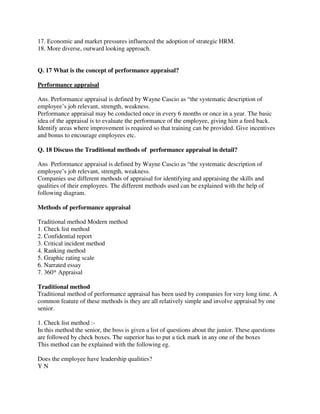 17. Economic and market pressures influenced the adoption of strategic HRM.
18. More diverse, outward looking approach.
Q. 17 What is the concept of performance appraisal?
Performance appraisal
Ans. Performance appraisal is defined by Wayne Cascio as “the systematic description of
employee’s job relevant, strength, weakness.
Performance appraisal may be conducted once in every 6 months or once in a year. The basic
idea of the appraisal is to evaluate the performance of the employee, giving him a feed back.
Identify areas where improvement is required so that training can be provided. Give incentives
and bonus to encourage employees etc.
Q. 18 Discuss the Traditional methods of performance appraisal in detail?
Ans Performance appraisal is defined by Wayne Cascio as “the systematic description of
employee’s job relevant, strength, weakness.
Companies use different methods of appraisal for identifying and appraising the skills and
qualities of their employees. The different methods used can be explained with the help of
following diagram.
Methods of performance appraisal
Traditional method Modern method
1. Check list method
2. Confidential report
3. Critical incident method
4. Ranking method
5. Graphic rating scale
6. Narrated essay
7. 360* Appraisal
Traditional method
Traditional method of performance appraisal has been used by companies for very long time. A
common feature of these methods is they are all relatively simple and involve appraisal by one
senior.
1. Check list method :-
In this method the senior, the boss is given a list of questions about the junior. These questions
are followed by check boxes. The superior has to put a tick mark in any one of the boxes
This method can be explained with the following eg.
Does the employee have leadership qualities?
Y N
 
