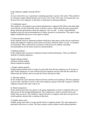 Is the employee capable of group efforts?
Y N
As seen in the above eg. A questioner containing questions is given to the senior. This method is
an extremely simple method and does not involve a lot of time. The same set of questioners can
be given foe every employee so that there is uniformity in selecting employee.
2. Confidential report :-
This method is very popular in government departments to appraise IAS officers and other high
level officials. In this method the senior or the boss writes a report about the junior giving him
details about the performance about the employee. The +ve and – ve traits, responsibilities
handled on the job and recommendations for future incentives or promotions. The report is kept
highly confidential and access to the report is limited.
3. Critical incident method :-
In this method critical or important incidents which have taken place on this job are noted down
along with employee’s behavior and reaction in all these situations. Both +ve and –ve incidents
are mentioned. This is followed by an analysis of the person, his abilities and talent,
recommendations for the future incentives and promotions.
4. Ranking method :-
In this method ranks are given to employees based on their performance. There are different
methods of ranking employees.
Simple ranking method
Alternate ranking method
Paired comparison method
i. Simple ranking method :-
Simple ranking method refers to ranks in serial order from the best employee eg. If we have to
rank 10 best employees we start with the first best employee and give him the first rank this is
followed by the 2nd best and so on until all 10 have been given ranks.
ii. Alternate ranking :-
In this method the serial alternates between the best and the worst employee. The best employee
is given rank 1 and then we move to the worst employee and give him rank 10 again to 2nd best
employee and give him rank 2 and so on.
iii. Paired comparison :-
In this method each and every person is the group, department or team is compared with every
other person in the team/group/department. The comparison is made on certain criteria and
finally ranks are given. This method is superior because it compares each and every person on
certain qualities and provides a ranking on that basis.
5. Graphic rating scale :-
Graphic rating scale refers to using specific factors to appraise people. The entire appraisal is
presented in the form of a chart. The chart contains certain columns which indicate qualities
 