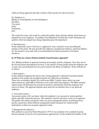 which are being appraised and other columns which specify the rank to be given.
Eg. Employee A
Quality of work Quantity of work Intelligence
Excellent
Very good
good
satisfactory
poor
The senior has to put a tick mark for a particular quality along with the ranking. Such charts are
prepared for every employee. According to the department in which they work. Sometimes the
qualities which are judged may change depending upon the department.
6. Narrated essay :-
In this method the senior or the boss is supposed to write a narrative essay describing the
qualities of his junior. He may describe the employees strength and weakness, analytical abilities
etc. the narrative essay ends with a recommendation for future promotion or for future
incentives.
Q. 19 What are various Modern methods of performance appraisal?
Ans. Modern methods of appraisal are being increasingly used by companies. Now days one of
the striving feature that appraisal involves is, the opinion of many people about the employee and
in some cases psychological test are used to analyze the ability of employee. These methods are
as follows
1. Role analysis :-
In this method of appraisal the person who is being apprised is called the focal point and the
members of his group who are appraising him are called role set members.
These role set members identify key result areas (KRA 2 marks) (areas where you want
improvement are called KRA) which have to be achieved by the employee. The KRA and their
improvement will determine the amount of incentives and benefits which the employee will
receive in future. The appraisal depends upon what role set members have to say about the
employee.
2. Assessment centers :-
Assessment centers (AC) are places where the employee’s are assessed on certain qualities
talents and skills which they possess. This method is used for selection as well as for appraisal.
The people who attend assessment centers are given management games, psychological test,
puzzles, questioners about different management related situations etc. based on their
performance in these test an games appraisal is done.
3. Management by objective :-
This method was given by Petter Druckard in 1974. It was intended to be a method of group
decision making. It can be use for performance appraisal also. In this method all members of the
 