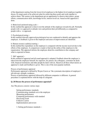 of the department starting from the lowest level employee to the highest level employee together
discus, fix target goals to be achieved, plan for achieving these goals and work together to
achieve them. The seniors in the department get an opportunity to observe their junior- group
efforts, communication skills, knowledge levels, interest levels etc. based on this appraisal is
done.
4. Behavioral anchored rating scale :-
In this method the appraisal is done to test the attitude of the employee towards his job. Normally
people with +ve approach or attitude view and perform their job differently as compared to
people with a –ve approach.
5. Psychological testing :-
In this method clinically approved psychological test are conducted to identify and appraise the
employee. A feedback is given to the employee and areas of improvement are identified.
6. Human resource audit/accounting :-
In this method the expenditure on the employee is compared with the income received due to the
efforts of the employee. A comparison is made to find out the utility of the employee to the
organization. The appraisal informs the employee about his contribution to the company and
what is expected in future.
7. 360* appraisal :-
In this method of appraisal and all round approach is adopted. Feedback about the employee is
taken from the employee himself, his superiors, his juniors, his colleagues, customers he deals
with, financial institutions and other people he deals with etc. Based on all these observations an
appraisal is made and feedback is given. This is one of the most popular methods.
Process of performance appraisal
Performance appraisal is defined by Wayne Cascio as “the systematic description of employee’s
job relevant, strength, weakness.
Process of performance appraisal followed by different companies is different. A general
procedure is explained below with the help of a diagram.
Q. 20 Discuss the process of performance appraisal?
Ans The process consists various steps:
Setting performance standards
Communicating standards set to the employee
Measuring performance
Comparing performance with standard
Discussing result
Collective action
Implementation and review
1. Setting performance standards :-
 