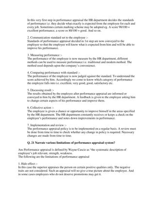 In this very first step in performance appraisal the HR department decides the standards
of performance i.e. they decide what exactly is expected from the employee for each and
every job. Sometimes certain marking scheme may be adopted eg. A score 90/100 =
excellent performance, a score os 80/100 = good. And so on.
2. Communication standard set to the employee :-
Standards of performance appraisal decided in 1st step are now conveyed to the
employee so that the employee will know what is expected from him and will be able to
improve his performance.
3. Measuring performance :-
The performance of the employee is now measure by the HR department, different
methods can be used to measure performance i.e. traditional and modern method. The
method used depends upon the company’s convenience.
4. Comparing performance with standard :-
The performance of the employee is now judged against the standard. To understand the
score achieved by him. Accordingly we come to know which category of performance
the employee falls into i.e. excellent, very good, good, satisfactory etc.
5. Discussing result :-
The results obtained by the employee after performance appraisal are informed or
conveyed to him by the HR department. A feedback is given to the employee asking him
to change certain aspects of his performance and improve them.
6. Collective action :-
The employee is given a chance or opportunity to improve himself in the areas specified
by the HR department. The HR department constantly receives or keeps a check on the
employee’s performance and notes down improvements in performance.
7. Implementation and review :-
The performance appraisal policy is to be implemented on a regular basis. A review must
be done from time to time to check whether any change in policy is required. Necessary
changes are made from time to time.
Q. 21 Narrate various limitations of performance appraisal system?
Ans Performance appraisal is defined by Wayne Cascio as “the systematic description of
employee’s job relevant, strength, weakness.
The following are the limitations of performance appraisal
1. Halo effect :-
In this case the superior appraises the person on certain positive qualities only. The negative
traits are not considered. Such an appraisal will no give a true picture about the employee. And
in some cases employees who do not deserve promotions may get it.
 