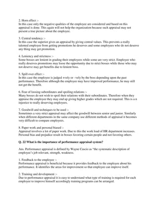 2. Horn effect :-
In this case only the negative qualities of the employee are considered and based on this
appraisal is done. This again will not help the organization because such appraisal may not
present a true picture about the employee.
3. Central tendency :-
In this case the superior gives an appraisal by giving central values. This prevents a really
talented employee from getting promotions he deserves and some employees who do not deserve
any thing may get promotion.
4. Leniency and strictness :-
Some bosses are lenient in grading their employees while some are very strict. Employee who
really deserves promotions may loose the opportunity due to strict bosses while those who may
not deserve may get benefits due to lenient boss.
5. Spill over effect :-
In this case the employee is judged +vely or –vely by the boss depending upon the past
performance. Therefore although the employee may have improved performance, he may still
not get the benefit.
6. Fear of loosing subordinates and spoiling relations :-
Many bosses do not wish to spoil their relations with their subordinates. Therefore when they
appraise the employee they may end up giving higher grades which are not required. This is a n
injustice to really deserving employees.
7. Goodwill and techniques to be used :-
Sometimes a very strict appraisal may affect the goodwill between senior and junior. Similarly
when different departments in the same company use different methods of appraisal it becomes
very difficult to compare employees.
8. Paper work and personal biased :-
Appraisal involves a lot of paper work. Due to this the work load of HR department increases.
Personal bias and prejudice result in bosses favoring certain people and not favoring others.
Q. 22 What is the importance of performance appraisal system?
Ans. Performance appraisal is defined by Wayne Cascio as “the systematic description of
employee’s job relevant, strength, weakness.
1. Feedback to the employee :-
Performance appraisal is beneficial because it provides feedback to the employee about his
performance. It identifies the areas for improvement so that employee can improve itself.
2. Training and development :-
Due to performance appraisal it is easy to understand what type of training is required for each
employee to improve himself accordingly training programs can be arranged.
 