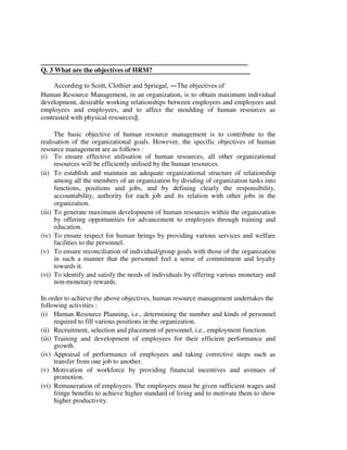Q. 3 What are the objectives of HRM?
According to Scott, Clothier and Spriegal, ―The objectives of
Human Resource Management, in an organization, is to obtain maximum individual
development, desirable working relationships between employers and employees and
employees and employees, and to affect the moulding of human resources as
contrasted with physical resources‖.
The basic objective of human resource management is to contribute to the
realisation of the organizational goals. However, the specific objectives of human
resource management are as follows :
(i) To ensure effective utilisation of human resources, all other organizational
resources will be efficiently utilised by the human resources.
(ii) To establish and maintain an adequate organizational structure of relationship
among all the members of an organization by dividing of organization tasks into
functions, positions and jobs, and by defining clearly the responsibility,
accountability, authority for each job and its relation with other jobs in the
organization.
(iii) To generate maximum development of human resources within the organization
by offering opportunities for advancement to employees through training and
education.
(iv) To ensure respect for human beings by providing various services and welfare
facilities to the personnel.
(v) To ensure reconciliation of individual/group goals with those of the organization
in such a manner that the personnel feel a sense of commitment and loyalty
towards it.
(vi) To identify and satisfy the needs of individuals by offering various monetary and
non-monetary rewards.
In order to achieve the above objectives, human resource management undertakes the
following activities :
(i) Human Resource Planning, i.e., determining the number and kinds of personnel
required to fill various positions in the organization.
(ii) Recruitment, selection and placement of personnel, i.e., employment function.
(iii) Training and development of employees for their efficient performance and
growth.
(iv) Appraisal of performance of employees and taking corrective steps such as
transfer from one job to another.
(v) Motivation of workforce by providing financial incentives and avenues of
promotion.
(vi) Remuneration of employees. The employees must be given sufficient wages and
fringe benefits to achieve higher standard of living and to motivate them to show
higher productivity.
 