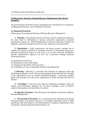 (vii) Social security and welfare of employees.
Q.4 Discuss the functions of human Resource Management with relevant
examples?.
The main functions of human resource management are classified into two categories:
(a) Managerial Functions and (b) Operative Functions
(a) Managerial Functions
Following are the managerial functions of Human Resources Management.
1. Planning : The planning function of human resource department pertains to
the steps taken in determining in advance personnel requirements, personnel
programmes, policies etc. After determining how many and what type of people are
required, a personnel manager has to devise ways and means to motivate them.
2. Organization : Under organization, the human resource manager has to
organise the operative functions by designing structure of relationship among jobs,
personnel and physical factors in such a way so as to have maximum contribution
towards organizational objectives. In this way a personnel manager performs
following functions :
(a) preparation of task force;
(b) allocation of work to individuals;
(c) integration of the efforts of the task force;
(d) coordination of work of individual with that of the department.
3. Directing : Directing is concerned with initiation of organised action and
stimulating the people to work. The personnel manager directs the activities of people
of the organization to get its function performed properly. A personnel manager
guides and motivates the staff of the organization to follow the path laid down in
advance.
4. Controlling : It provides basic data for establishing standards, makes job
analysis and performance appraisal, etc. All these techniques assist in effective
control of the qualities, time and efforts of workers.
(b) Operative Functions : The following are the Operative Functions of Human
Resource Management
1. Procurement of Personnel : It is concerned with the obtaining of the proper
kind and number of personnel necessary to accomplish organization goals. It deals
specifically with such subjects as the determination of manpower requirements, their
recruitment, selecting, placement and orientation, etc.
 