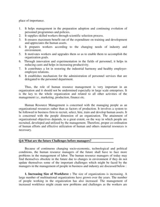 place of importance.
1. It helps management in the preparation adoption and continuing evolution of
personnel programmes and policies.
2. It supplies skilled workers through scientific selection process.
3. It ensures maximum benefit out of the expenditure on training and development
and appreciates the human assets.
4. It prepares workers according to the changing needs of industry and
environment.
5. It motivates workers and upgrades them so as to enable them to accomplish the
organization goals.
6. Through innovation and experimentation in the fields of personnel, it helps in
reducing casts and helps in increasing productivity.
7. It contributes a lot in restoring the industrial harmony and healthy employer-
employee relations.
8. It establishes mechanism for the administration of personnel services that are
delegated to the personnel department.
Thus, the role of human resource management is very important in an
organization and it should not be undermined especially in large scale enterprises. It
is the key to the whole organization and related to all other activities of the
management i.e., marketing, production, finance etc.
Human Resource Management is concerned with the managing people as an
organizational resources rather than as factors of production. It involves a system to
be followed in business firm to recruit, select, hire, train and develop human assets. It
is concerned with the people dimension of an organization. The attainment of
organizational objectives depends, to a great extent, on the way in which people are
recruited, developed and utilized by the management. Therefore, proper co-ordination
of human efforts and effective utilization of human and others material resources is
necessary.
Q.6 What are the future Challenges before managers?
Because of continuous changing socio-economic, technological and political
conditions, the human resource managers of the future shall have to face more
problems in the management of labor. The human resource managers of today may
find themselves obsolete in the future due to changes in environment if they do not
update themselves some of the important challenges which might be faced by the
managers in the management of people in business and industry are discussed below :
1. Increasing Size of Workforce : The size of organizations is increasing. A
large number of multinational organizations have grown over the years. The number
of people working in the organization has also increased. The management of
increased workforce might create new problems and challenges as the workers are
 