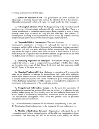 becoming more conscious of their rights.
2. Increase in Education Level : The governments of various countries are
taking steps to eradicate illiteracy and increase the education level of their citizens.
Educated consumers and workers will create very tough task for the future managers.
3. Technological Advances : With the changes coming in the wake of advanced
technology, new jobs are created and many old jobs become redundant. There is a
general apprehension of immediate unemployment. In the competitive world of today,
industry cannot hope to survive for long with old technology. The problem, of
unemployment resulting from modernization will be solved by properly assessing
manpower needs and training of redundant employees in alternate skills.
4. Changes in Political Environment : There may be greater
Government‘s interference in business to safeguard the interests of workers,
consumers and the public at large. Government‘s participation in trade, commerce
and industry will also pose many challenges before management. The Government
may restrict the scope of private sector in certain areas in public interest. It does not
mean chances of co-operation between the Government and private sector are ruled
out. In fact, there will be more and more joint sector enterprises.
5. Increasing Aspirations of Employees : Considerable changes have been
noted in the worker of today in comparison to his counterpart of 1950s. The workers
are becoming more aware of their higher level needs and this awareness would
intensify further in the future workers.
6. Changing Psychosocial System : In future, organizations will be required to
make use of advanced technology in accomplishing their goals while satisfying
human needs. In the traditional bureaucratic model, the organizations were designed
to achieve technical functions with a little consideration given to the psychosocial
system. But future management would be required to ensure effective participation of
lower levels in the management of the organization system.
7. Computerized Information System : In the past, the automation of
manufacturing processes had a major effect upon the systems of production, storage,
handling and packaging, etc. More recently, there has been and in the future there will
be the impact of revolutionary computerised information system on management.
This revolutionary development would cover two primary areas of personnel
management which are as follows :
(a) The use of electronic computers for the collection and processing of data, and
(b) The direct application of computers in the managerial decision making process.
8. Mobility of Professional Personnel : Organizations will expand the use of
―boundary agents‖ whose primary function will be achieving coordination with the
environment. One interesting fact will be an increase in the mobility of various
 