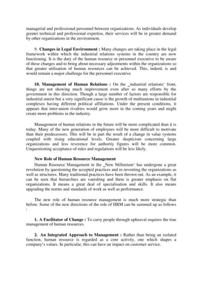 managerial and professional personnel between organizations. As individuals develop
greater technical and professional expertise, their services will be in greater demand
by other organizations in the environment.
9. Changes in Legal Environment : Many changes are taking place in the legal
framework within which the industrial relations systems in the country are now
functioning. It is the duty of the human resource or personnel executive to be aware
of these changes and to bring about necessary adjustments within the organizations so
that greater utilisation of human resources can be achieved. This, indeed, is and
would remain a major challenge for the personnel executive.
10. Management of Human Relations : On the ‗industrial relations‘ front,
things are not showing much improvement even after so many efforts by the
government in this direction. Though a large number of factors are responsible for
industrial unrest but a very significant cause is the growth of multiunions in industrial
complexes having different political affiliations. Under the present conditions, it
appears that inter-union rivalries would grow more in the coming years and might
create more problems in the industry.
Management of human relations in the future will be more complicated than it is
today. Many of the new generation of employees will be more difficult to motivate
than their predecessors. This will be in part the result of a change in value systems
coupled with rising educational levels. Greater skepticism concerning large
organizations and less reverence for authority figures will be more common.
Unquestioning acceptance of rules and regulations will be less likely.
New Role of Human Resource Management
Human Resource Management in the ‗New Millenium‘ has undergone a great
revolution by questioning the accepted practices and re-inventing the organizations as
well as structures. Many traditional practices have been thrown out. As an example, it
can be seen that hierarchies are vanishing and there is greater emphasis on flat
organizations. It means a great deal of specialisation and skills. It also means
upgrading the norms and standards of work as well as performance.
The new role of human resource management is much more strategic than
before. Some of the new directions of the role of HRM can be summed up as follows
:
1. A Facilitator of Change : To carry people through upheaval requires the true
management of human resources.
2. An Integrated Approach to Management : Rather than being an isolated
function, human resource is regarded as a core activity, one which shapes a
company‘s values. In particular, this can have an impact on customer service.
 