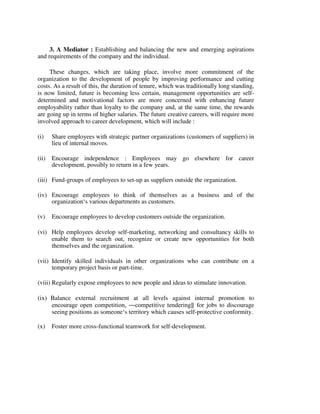 3. A Mediator : Establishing and balancing the new and emerging aspirations
and requirements of the company and the individual.
These changes, which are taking place, involve more commitment of the
organization to the development of people by improving performance and cutting
costs. As a result of this, the duration of tenure, which was traditionally long standing,
is now limited, future is becoming less certain, management opportunities are self-
determined and motivational factors are more concerned with enhancing future
employability rather than loyalty to the company and, at the same time, the rewards
are going up in terms of higher salaries. The future creative careers, will require more
involved approach to career development, which will include :
(i) Share employees with strategic partner organizations (customers of suppliers) in
lieu of internal moves.
(ii) Encourage independence : Employees may go elsewhere for career
development, possibly to return in a few years.
(iii) Fund-groups of employees to set-up as suppliers outside the organization.
(iv) Encourage employees to think of themselves as a business and of the
organization‘s various departments as customers.
(v) Encourage employees to develop customers outside the organization.
(vi) Help employees develop self-marketing, networking and consultancy skills to
enable them to search out, recognize or create new opportunities for both
themselves and the organization.
(vii) Identify skilled individuals in other organizations who can contribute on a
temporary project basis or part-time.
(viii) Regularly expose employees to new people and ideas to stimulate innovation.
(ix) Balance external recruitment at all levels against internal promotion to
encourage open competition, ―competitive tendering‖ for jobs to discourage
seeing positions as someone‘s territory which causes self-protective conformity.
(x) Foster more cross-functional teamwork for self-development.
 