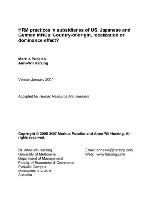 HRM practices in subsidiaries of US, Japanese and
German MNCs: Country-of-origin, localization or
dominance effect?


Markus Pudelko
Anne-Wil Harzing



Version January 2007



Accepted for Human Resource Management




Copyright © 2005-2007 Markus Pudelko and Anne-Wil Harzing. All
rights reserved.


Dr. Anne-Wil Harzing                 Email: anne-wil@harzing.com
University of Melbourne              Web: www.harzing.com
Department of Management
Faculty of Economics & Commerce
Parkville Campus
Melbourne, VIC 3010
Australia
 