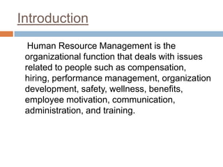 Introduction    Human Resource Management is the organizational function that deals with issues related to people such as compensation, hiring, performance management, organization development, safety, wellness, benefits, employee motivation, communication, administration, and training.