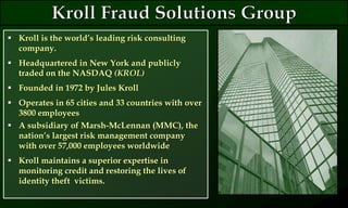 Kroll is the world’s leading risk consulting
company.
 Headquartered in New York and publicly
traded on the NASDAQ (KROL)
 Founded in 1972 by Jules Kroll
 Operates in 65 cities and 33 countries with over
3800 employees
 A subsidiary of Marsh-McLennan (MMC), the
nation’s largest risk management company
with over 57,000 employees worldwide
 Kroll maintains a superior expertise in
monitoring credit and restoring the lives of
identity theft victims.
 