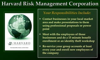  Contact businesses in your local market
area and make presentations to them
using professional proposals or power
point
 Meet with the employees of those
businesses and do a 15 minute benefit
enrollment or an identity theft workshop
 Re-service your group accounts at least
every year and enroll new employees of
the company
Your Responsibilities Include:
 