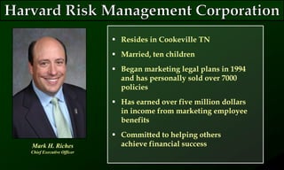  Resides in Cookeville TN
 Married, ten children
 Began marketing legal plans in 1994
and has personally sold over 7000
policies
 Has earned over five million dollars
in income from marketing employee
benefits
 Committed to helping others
achieve financial successMark H. Riches
Chief Executive Officer
 