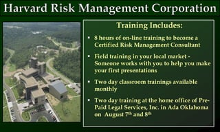 Training Includes:
 8 hours of on-line training to become a
Certified Risk Management Consultant
 Field training in your local market -
Someone works with you to help you make
your first presentations
 Two day classroom trainings available
monthly
 Two day training at the home office of Pre-
Paid Legal Services, Inc. in Ada Oklahoma
on August 7th and 8th
 